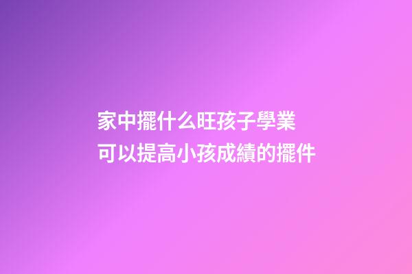 家中擺什么旺孩子學業 可以提高小孩成績的擺件